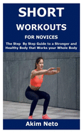 Short Workouts for Novices: The Step By Step Guide to a Stronger and Healthy Body that Works your Whole Body