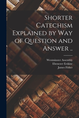 Shorter Catechism Explained by Way of Question and Answer .. - Westminster Assembly (1643-1652) (Creator), and Erskine, Ebenezer 1680-1754, and Fisher, James 1697-1775