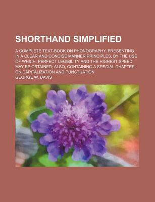 Shorthand Simplified: A Complete Text-Book on Phonography, Presenting in a Clear and Concise Manner Principles, by the Use of Which, Perfect Legibility and the Highest Speed May Be Obtained - Davis, George W
