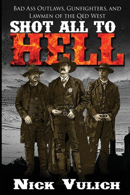 Shot All to Hell: Bad Ass Outlaws, Gunfighters, and Law Men of the Old West - Vulich, Nick