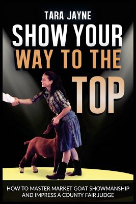 Show Your Way To The Top: How To Master Market Goat Showmanship And Impress A County Fair Judge - Jayne, Tara