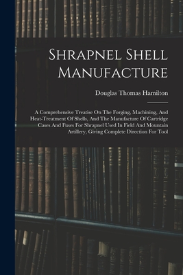 Shrapnel Shell Manufacture: A Comprehensive Treatise On The Forging, Machining, And Heat-treatment Of Shells, And The Manufacture Of Cartridge Cases And Fuses For Shrapnel Used In Field And Mountain Artillery, Giving Complete Direction For Tool - Hamilton, Douglas Thomas