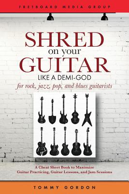 Shred on Your Guitar Like a Demi-God: A Cheat Sheet Book to Maximize Guitar Practicing, Guitar Lessons, and Jam Sessions for rock, jazz, pop, and blues guitarists - Gordon, Tommy