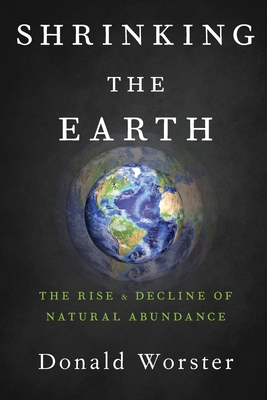 Shrinking the Earth: The Rise and Decline of Natural Abundance - Worster, Donald