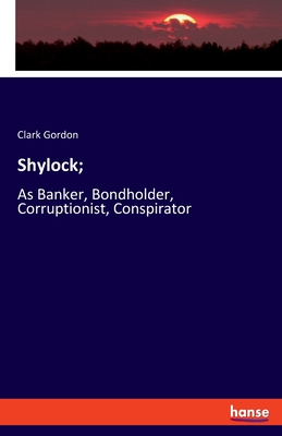 Shylock;: As Banker, Bondholder, Corruptionist, Conspirator - Gordon, Clark