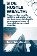 Side Hustle Wealth: Discover the wealth-building principles that can turn your side hustle into a powerhouse of financial success and security