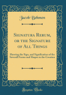 Signatura Rerum, or the Signature of All Things: Shewing the Sign, and Signification of the Severall Forms and Shapes in the Creation (Classic Reprint)