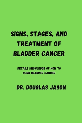 Signs, Stages and Treatment of Bladder Cancer: Details knowledge of how to curb bladder cancer - Jason, Douglas, Dr.