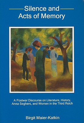 Silence and Acts of Memory: A Postwar Discourse on Literature, History, Anna Seghers, and Women in the Third Reich - Maier-Katkin, Birgit