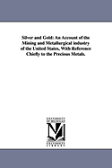 Silver and Gold: An Account of the Mining and Metallurgical Industry of the United States: With Reference Chiefly to the Precious Metals