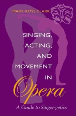 Singing, Acting, and Movement in Opera: A Guide to Singer-Getics - Clark, Mark Ross