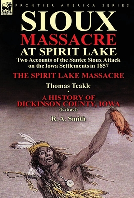 Sioux Massacre at Spirit Lake: Two Accounts of the Santee Sioux Attack on the Iowa Settlements in 1857-The Spirit Lake Massacre by Thomas Teakle & a - Teakle, Thomas, and Smith, R a