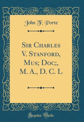 Sir Charles V. Stanford, Mus; Doc;, M. A., D. C. L (Classic Reprint) - Porte, John F