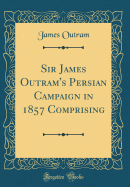 Sir James Outram's Persian Campaign in 1857 Comprising (Classic Reprint)