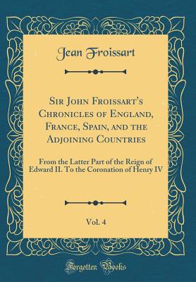 Sir John Froissart's Chronicles of England, France, Spain, and the Adjoining Countries, Vol. 4: From the Latter Part of the Reign of Edward II. to the Coronation of Henry IV (Classic Reprint) - Froissart, Jean