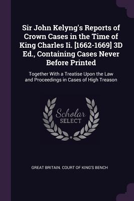 Sir John Kelyng's Reports of Crown Cases in the Time of King Charles Ii. [1662-1669] 3D Ed., Containing Cases Never Before Printed: Together With a Treatise Upon the Law and Proceedings in Cases of High Treason - Great Britain Court of King's Bench (Creator)