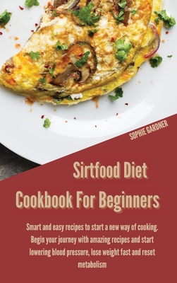 Sirtfood Diet Cookbook for Beginners: Smart and Easy Recipes to Start a New Way of Cooking. Begin your Journey With Amazing Recipes and Start Lowering Blood Pressure, Lose Weight Fast and Reset Metabolism - Gardner, Sophie