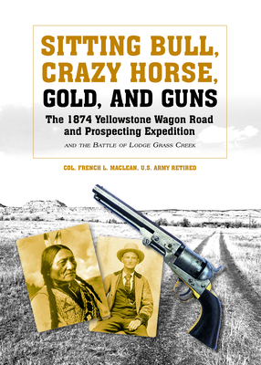 Sitting Bull, Crazy Horse, Gold and Guns: The 1874 Yellowstone Wagon Road and Prospecting Expedition and the Battle of Lodge Grass Creek - MacLean, Colonel French L