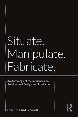 Situate, Manipulate, Fabricate: An Anthology of the Influences on Architectural Design and Production - Schwartz, Chad (Editor)