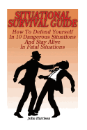 Situational Survival Guide: How to Defend Yourself in 10 Dangerous Situations and Stay Alive in Fatal Situations: (Survival Tactics)