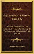 Six Lectures on Pastoral Theology: With an Appendix on the Influence of Scientific Training on the Reception of Religious Truth