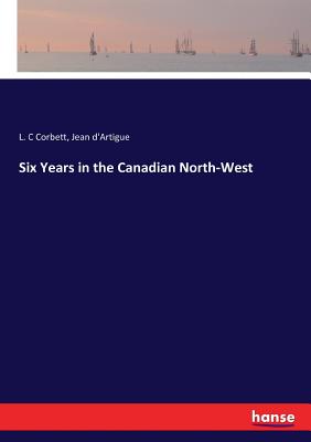 Six Years in the Canadian North-West - Corbett, L C, and D'Artigue, Jean