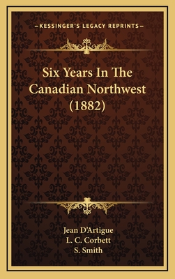 Six Years in the Canadian Northwest (1882) - D'Artigue, Jean, and Corbett, L C (Translated by), and Smith, S (Translated by)