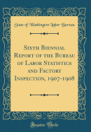 Sixth Biennial Report of the Bureau of Labor Statistics and Factory Inspection, 1907-1908 (Classic Reprint)