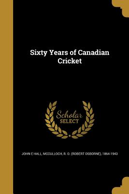 Sixty Years of Canadian Cricket - Hall, John E, PhD, and McCulloch, R O (Robert Osborne) 1864- (Creator)