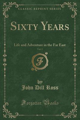 Sixty Years, Vol. 2: Life and Adventure in the Far East (Classic Reprint) - Ross, John Dill