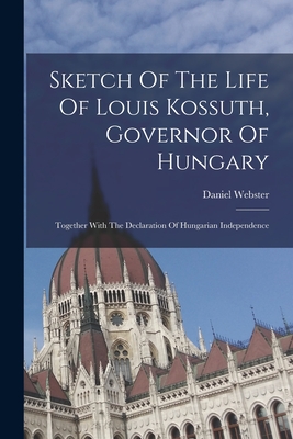 Sketch Of The Life Of Louis Kossuth, Governor Of Hungary: Together With The Declaration Of Hungarian Independence - Webster, Daniel