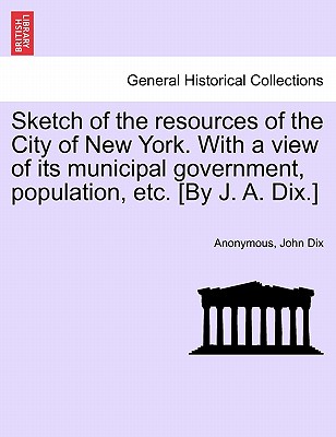 Sketch of the Resources of the City of New York. with a View of Its Municipal Government, Population, Etc. [By J. A. Dix.] - Anonymous, and Dix, John