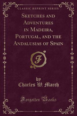 Sketches and Adventures in Madeira, Portugal, and the Andalusias of Spain (Classic Reprint) - March, Charles Wainwright