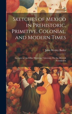 Sketches of Mexico in Prehistoric, Primitive, Colonial, and Modern Times: Lectures at the Ohio Wesleyan University On the Merrick Foundation - Butler, John Wesley