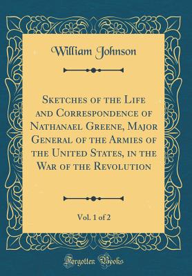 Sketches of the Life and Correspondence of Nathanael Greene, Major General of the Armies of the United States, in the War of the Revolution, Vol. 1 of 2 (Classic Reprint) - Johnson, William