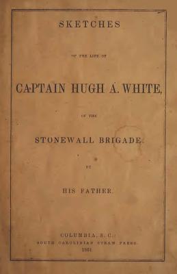 Sketches of the Life of Captain Hugh A. White,: Of the Stonewall Brigade. by His Father - White, William