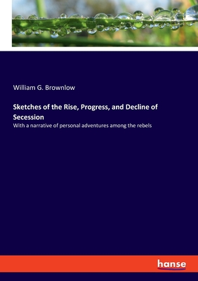 Sketches of the Rise, Progress, and Decline of Secession: With a narrative of personal adventures among the rebels - Brownlow, William G