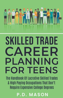 Skilled Trade Career Planning For Teens: The Handbook Of Lucrative Skilled Trades & High Paying Occupations That Don't Require Expensive College Degrees - Mason, P D