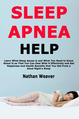 Sleep Apnea Help: Learn What Sleep Apnea is and What You Need to Know About It so That You Can Deal With it Effectively and Get Happiness and Health Benefits that You Get From a Good Night's Sleep - Weaver, Nathan