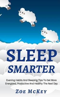 Sleep Smarter: Evening Habits And Sleeping Tips To Get More Energized, Productive And Healthy The Next Day - McKey, Zoe