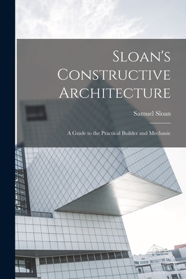 Sloan's Constructive Architecture: A Guide to the Practical Builder and Mechanic - 1815-1884, Sloan Samuel