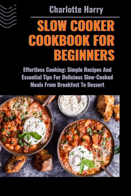 Slow Cooker Cookbook for Beginners: Effortless Cooking: Simple Recipes And Essential Tips For Delicious Slow-Cooked Meals From Breakfast To Dessert - Harry, Charlotte