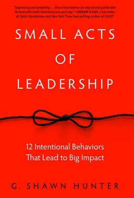 Small Acts of Leadership: 12 Intentional Behaviors That Lead to Big Impact - Hunter, G Shawn