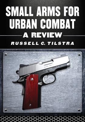 Small Arms for Urban Combat: A Review of Modern Handguns, Submachine Guns, Personal Defense Weapons, Carbines, Assault Rifles, Sniper Rifles, Anti-Materiel Rifles, Machine Guns, Combat Shotguns, Grenade Launchers and Other Weapons Systems - Tilstra, Russell C