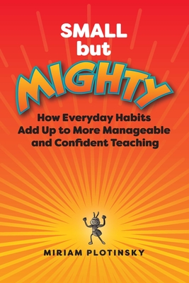 Small But Mighty: How Everyday Habits Add Up to More Manageable and Confident Teaching - Plotinsky, Miriam