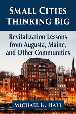 Small Cities Thinking Big: Revitalization Lessons from Augusta, Maine, and Other Communities - Hall, Michael G
