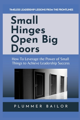 Small Hinges Open Big Doors: How to Leverage the Power of Small Things to Achieve Leadership Success - Bailor, Plummer