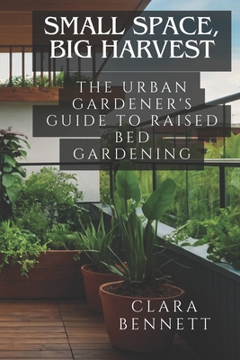 Small Space, Big Harvest: The Urban Gardener's Guide to Raised Bed Gardening: Transform Your Balcony or Patio into a Productive Garden Oasis - Bennett, Clara