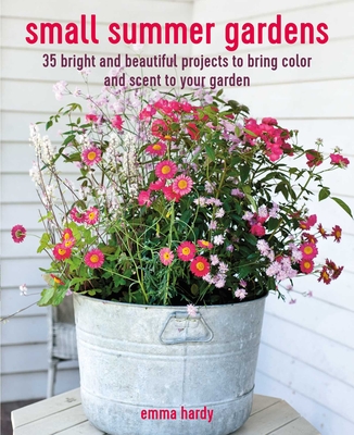 Small Summer Gardens: 35 Bright and Beautiful Projects to Bring Color and Scent to Your Garden - Hardy, Emma