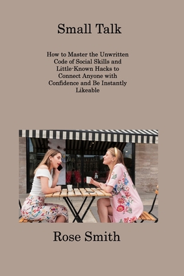 Small Talk: How to Master the Unwritten Code of Social Skills and Little-Known Hacks to Connect Anyone with Confidence and Be Instantly Likeable - Smith, Rose